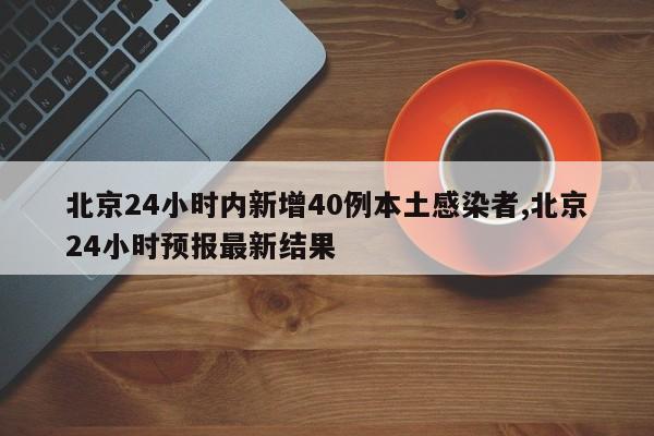 北京24小时内新增40例本土感染者,北京24小时预报最新结果