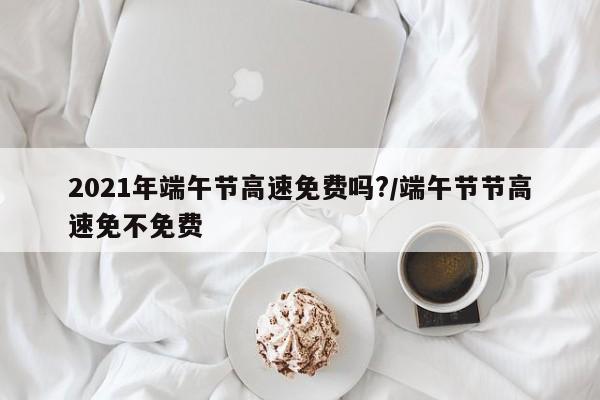2021年端午节高速免费吗?/端午节节高速免不免费