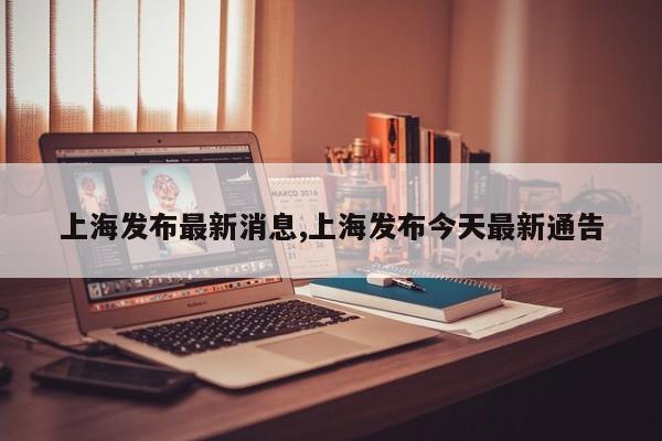上海发布最新消息,上海发布今天最新通告