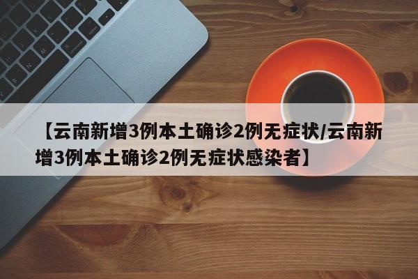 【云南新增3例本土确诊2例无症状/云南新增3例本土确诊2例无症状感染者】
