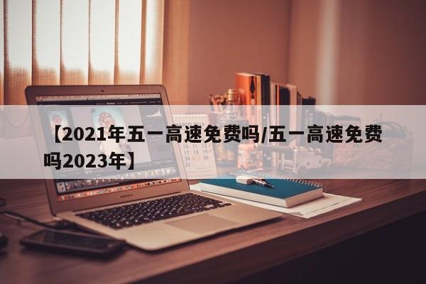 【2021年五一高速免费吗/五一高速免费吗2023年】