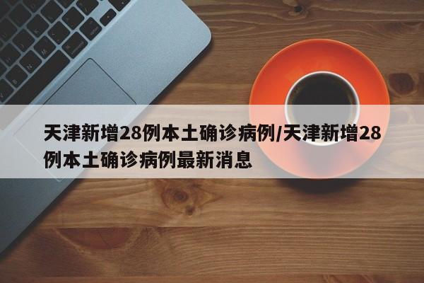天津新增28例本土确诊病例/天津新增28例本土确诊病例最新消息