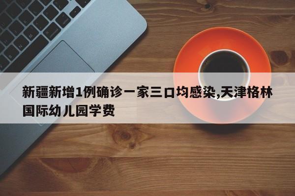 新疆新增1例确诊一家三口均感染,天津格林国际幼儿园学费