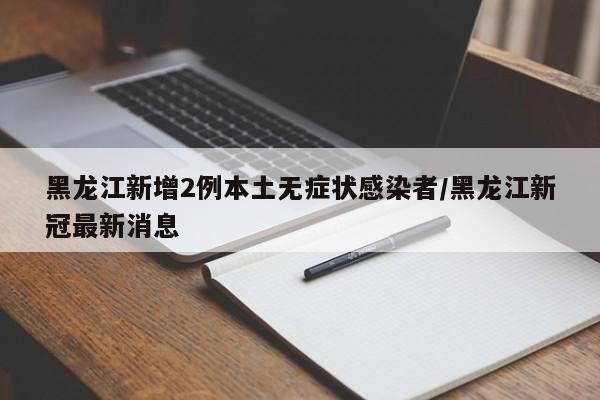 黑龙江新增2例本土无症状感染者/黑龙江新冠最新消息