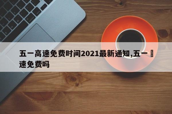 五一高速免费时间2021最新通知,五一髙速免费吗