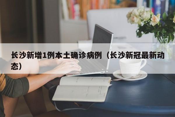 长沙新增1例本土确诊病例（长沙新冠最新动态）