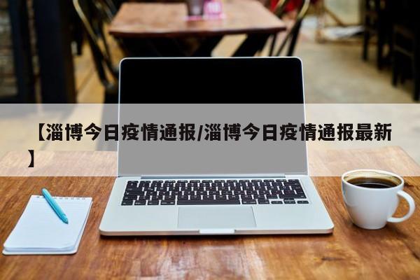 【淄博今日疫情通报/淄博今日疫情通报最新】