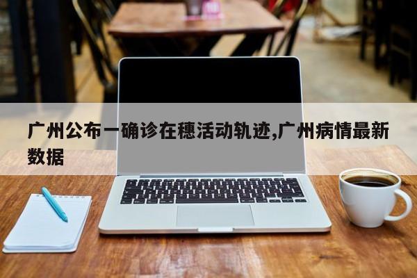 广州公布一确诊在穗活动轨迹,广州病情最新数据