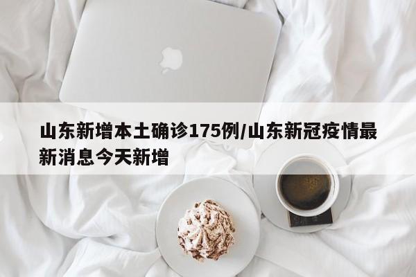 山东新增本土确诊175例/山东新冠疫情最新消息今天新增