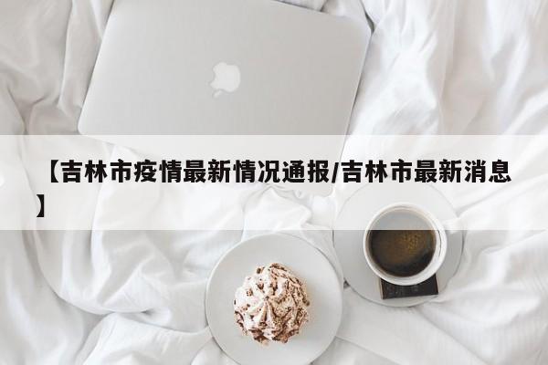 【吉林市疫情最新情况通报/吉林市最新消息】