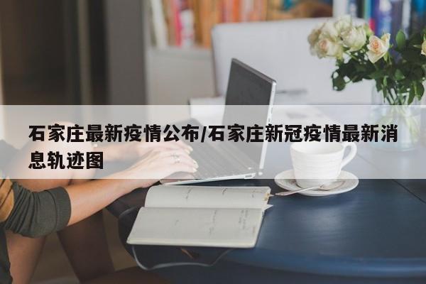 石家庄最新疫情公布/石家庄新冠疫情最新消息轨迹图