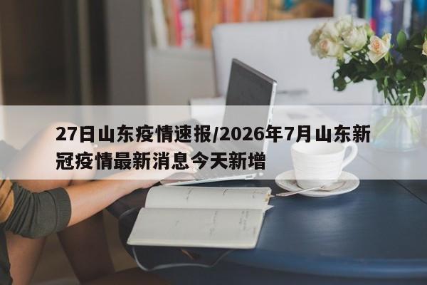 27日山东疫情速报/2026年7月山东新冠疫情最新消息今天新增