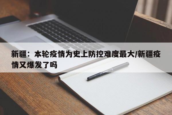 新疆：本轮疫情为史上防控难度最大/新疆疫情又爆发了吗