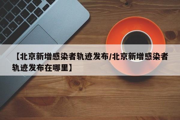 【北京新增感染者轨迹发布/北京新增感染者轨迹发布在哪里】