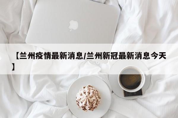 【兰州疫情最新消息/兰州新冠最新消息今天】