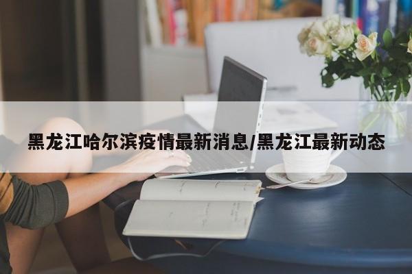 黑龙江哈尔滨疫情最新消息/黑龙江最新动态