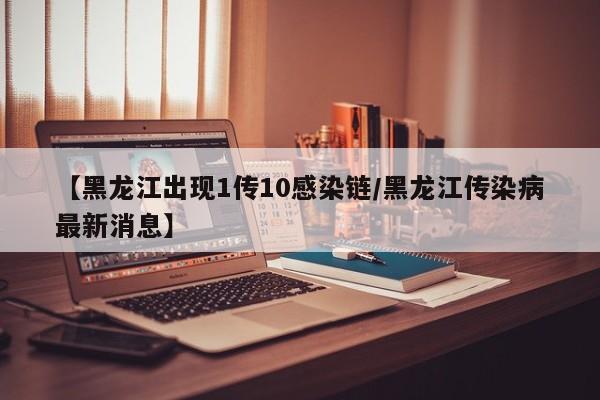 【黑龙江出现1传10感染链/黑龙江传染病最新消息】