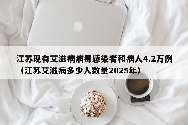 江苏现有艾滋病病毒感染者和病人4.2万例（江苏艾滋病多少人数量2025年）