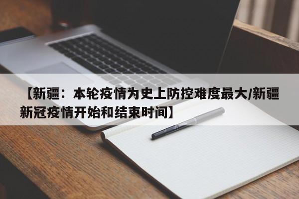 【新疆：本轮疫情为史上防控难度最大/新疆新冠疫情开始和结束时间】