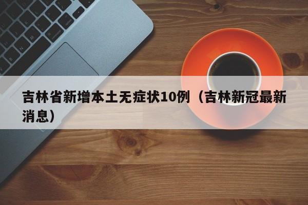 吉林省新增本土无症状10例（吉林新冠最新消息）