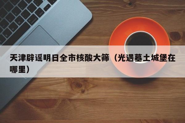 天津辟谣明日全市核酸大筛（光遇墓土城堡在哪里）