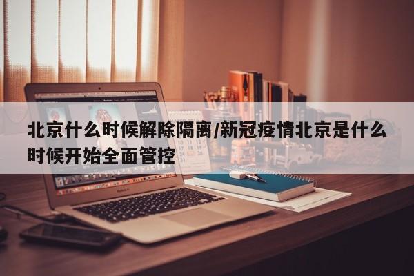 北京什么时候解除隔离/新冠疫情北京是什么时候开始全面管控