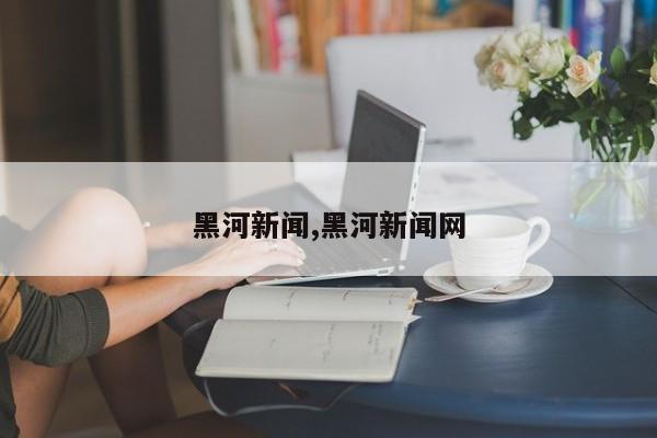 黑河新闻,黑河新闻网