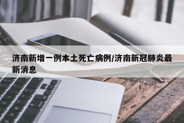 济南新增一例本土死亡病例/济南新冠肺炎最新消息