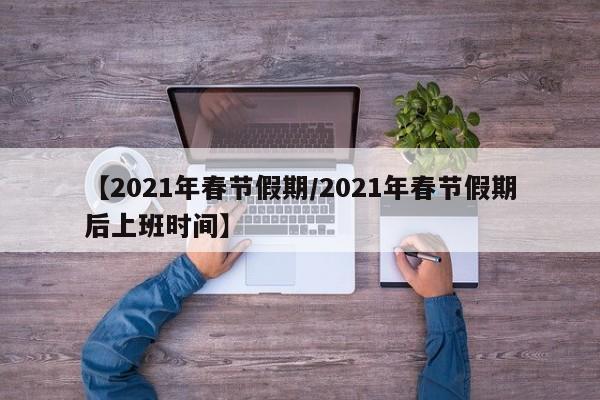 【2021年春节假期/2021年春节假期后上班时间】