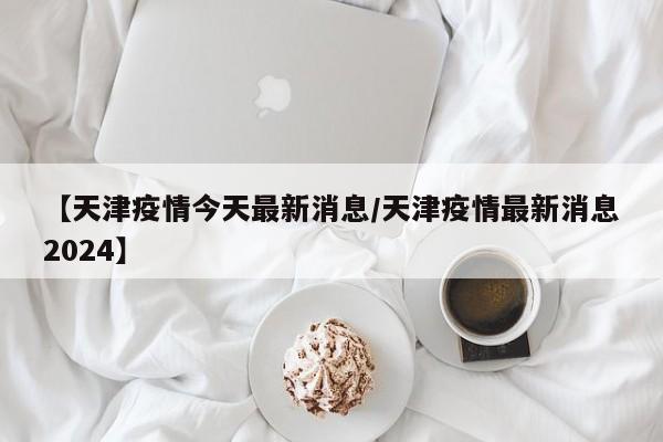 【天津疫情今天最新消息/天津疫情最新消息2024】