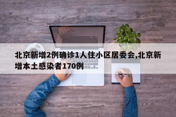 北京新增2例确诊1人住小区居委会,北京新增本土感染者170例