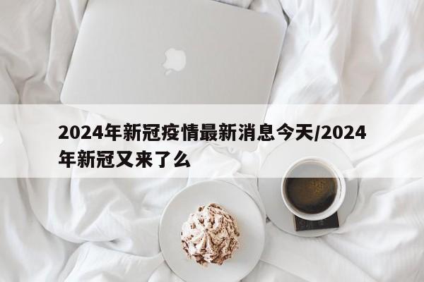 2024年新冠疫情最新消息今天/2024年新冠又来了么