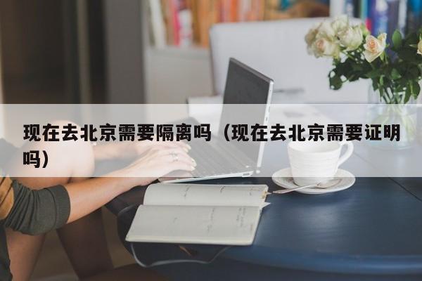 现在去北京需要隔离吗（现在去北京需要证明吗）