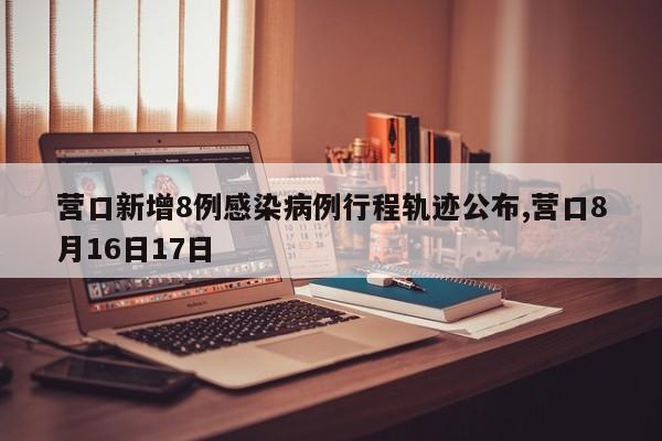 营口新增8例感染病例行程轨迹公布,营口8月16日17日