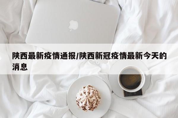 陕西最新疫情通报/陕西新冠疫情最新今天的消息