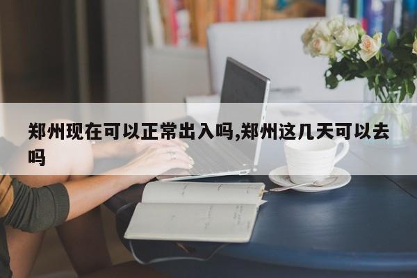 郑州现在可以正常出入吗,郑州这几天可以去吗