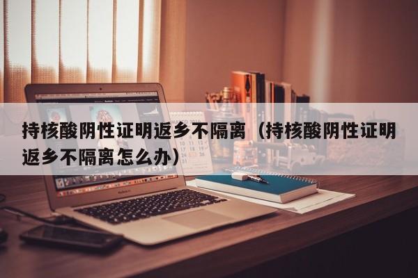 持核酸阴性证明返乡不隔离（持核酸阴性证明返乡不隔离怎么办）