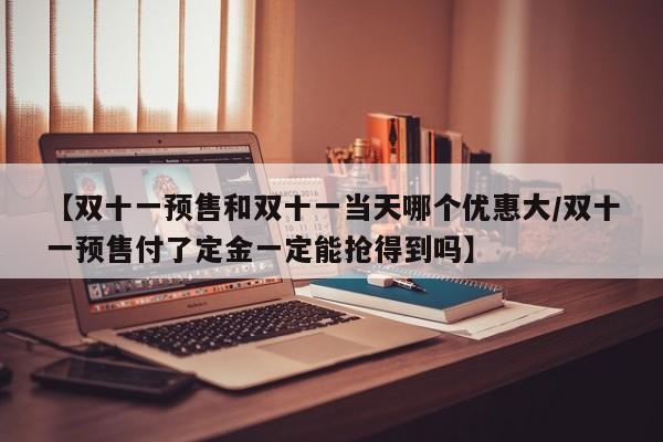 【双十一预售和双十一当天哪个优惠大/双十一预售付了定金一定能抢得到吗】