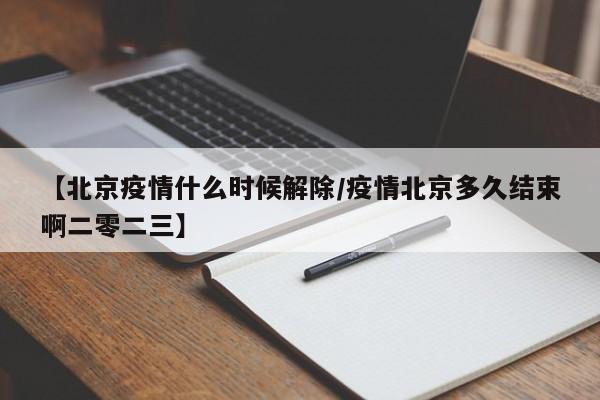【北京疫情什么时候解除/疫情北京多久结束啊二零二三】