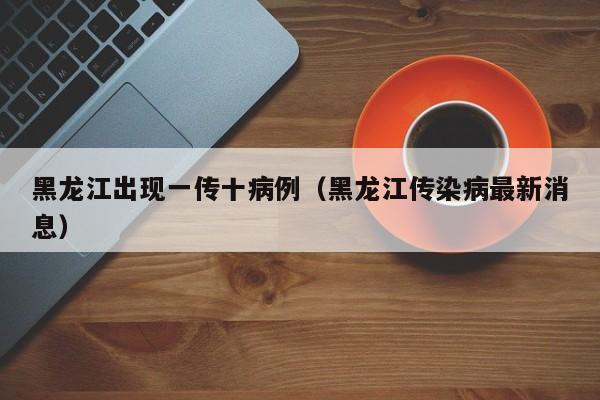 黑龙江出现一传十病例（黑龙江传染病最新消息）