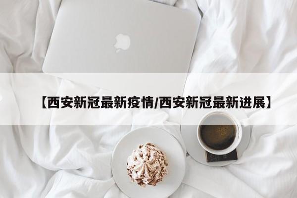 【西安新冠最新疫情/西安新冠最新进展】