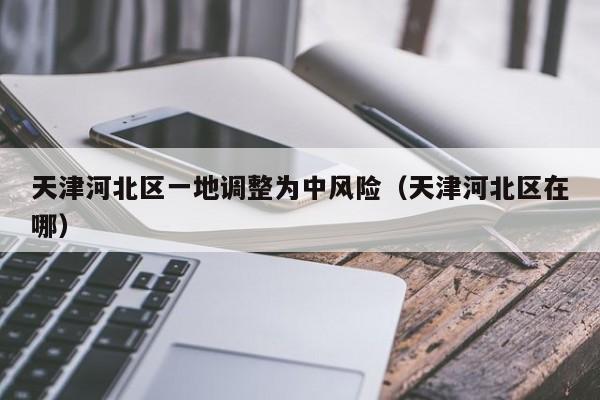 天津河北区一地调整为中风险（天津河北区在哪）