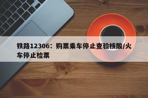 铁路12306：购票乘车停止查验核酸/火车停止检票