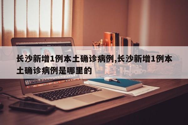 长沙新增1例本土确诊病例,长沙新增1例本土确诊病例是哪里的