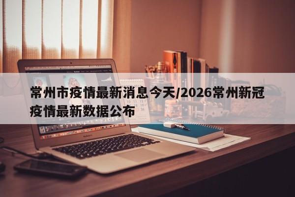 常州市疫情最新消息今天/2026常州新冠疫情最新数据公布