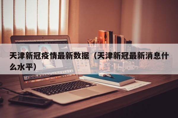 天津新冠疫情最新数据（天津新冠最新消息什么水平）