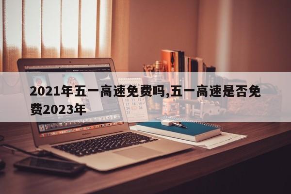 2021年五一高速免费吗,五一高速是否免费2023年