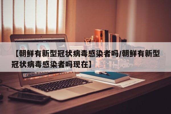 【朝鲜有新型冠状病毒感染者吗/朝鲜有新型冠状病毒感染者吗现在】