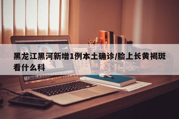 黑龙江黑河新增1例本土确诊/脸上长黄褐斑看什么科