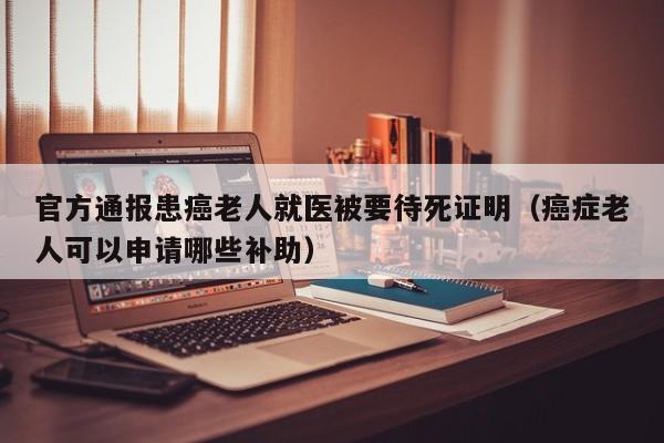 官方通报患癌老人就医被要待死证明（癌症老人可以申请哪些补助）
